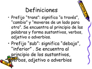 Definiciones Prefijo “trans”:  significa “a través”, “cambio” y “moverse de un lado para otro”. Se encuentra al principio de las palabras y forma sustantivos, verbos, adjetivo o adverbios. Prefijo “sub”:  significa “debajo”, “inferior” . Se encuentra al principio de los sustantivos, verbos, adjetivo o adverbios 