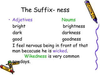 The Suffix- ness Adjetives   Noums bright  brightness dark  darkness good  goodness I feel nervous being in front of that man becacuse he is  wicked .  Wikedness  is very common nowdays.  
