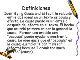 Definiciones Identifying Cause and Effect:  la relación entre dos ideas en un texto es causa y efecto. La causa puede venir antes o después del efecto en el texto. El hecho que ocurrió primero es por lo general la causa.  Formar una oración con “because” puede ayudar a mostrar la causa. La idea que sigue al “because” es la causa; ejemplo: “I can´t sleep” (efecto) because I drank too much coffee” (causa) 
