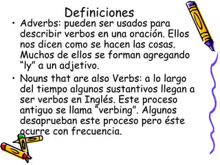 Definiciones Adverbs:  pueden ser usados para describir verbos en una oración. Ellos nos dicen como se hacen las cosas.  Muchos de ellos se forman agregando “ly” a un adjetivo. Nouns that are also Verbs:  a lo largo del tiempo algunos sustantivos llegan a ser verbos en Inglés. Este proceso antiguo se llama “verbing”. Algunos desaprueban este proceso pero éste ocurre con frecuencia.  