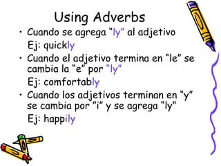 Using Adverbs Cuando se agrega “ ly”  al adjetivo Ej: quick ly Cuando el adjetivo termina en “le” se cambia la “e” por  “ly” Ej: comfortab ly Cuando los adjetivos terminan en “y” se cambia por ”i” y se agrega “ly”  Ej: happ ily   