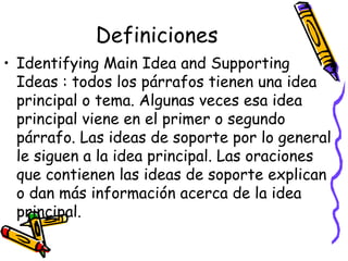 Definiciones Identifying Main Idea and Supporting Ideas :  todos los párrafos tienen una idea principal o tema. Algunas veces esa idea principal viene en el primer o segundo párrafo. Las ideas de soporte por lo general le siguen a la idea principal. Las oraciones que contienen las ideas de soporte explican o dan más información acerca de la idea principal. 