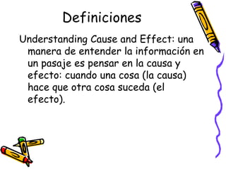 Definiciones Understanding Cause and Effect:  una manera de entender la información en un pasaje es pensar en la causa y efecto: cuando una cosa (la causa) hace que otra cosa suceda (el efecto). 