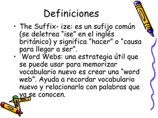 Definiciones The Suffix- ize:  es un sufijo común (se deletrea “ise” en el inglés británico) y significa “hacer” o “causa para llegar a ser”.  Word Webs:  una estrategia útil que se puede usar para memorizar vocabulario nuevo es crear una “word web”. Ayuda a recordar vocabulario nuevo y relacionarlo con palabras que ya se conocen. 