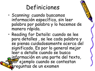 Definiciones Scanning:  cuando buscamos información específica, sin leer palabra por palabra y lo hacemos de manera rápida.  Reading for Details:  cuando se lee para detalles , se lee cada palabra y se piensa cuidadosamente acerca del significado. Es por lo general mejor leer a detalle cuando se busca información en una parte del texto, por ejemplo cuando se contestan preguntas de un examen 