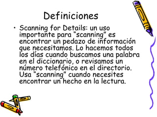 Definiciones Scanning for Details:  un uso importante para “scanning” es encontrar un pedazo de información que necesitamos. Lo hacemos todos los días cuando buscamos una palabra en el diccionario, o revisamos un número telefónico en el directorio. Usa “scanning” cuando necesites encontrar un hecho en la lectura. 