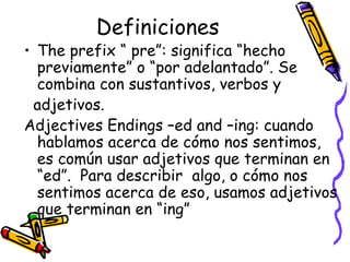 Definiciones The prefix “ pre”:  significa “hecho previamente” o “por adelantado”. Se combina con sustantivos, verbos y  adjetivos.  Adjectives Endings –ed and –ing:  cuando hablamos acerca de cómo nos sentimos, es común usar adjetivos que terminan en “ed”.  Para describir  algo, o cómo nos sentimos acerca de eso, usamos adjetivos que terminan en “ing” 
