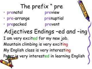 The prefix “ pre pre natal  pre view pre -arrange  pre nuptial  pre packed  pre vent  Adjectives Endings –ed and –ing I am very excit ed  for my new job. Mountain climbing is very excit ing My English class is very interest ing Peter is very interest ed  in learning English 