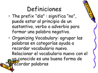 Definiciones The prefix “dis” :  significa “no”, puede estar al principio de un sustantivo, verbo o adverbio para formar una palabra negativa. Organizing Vocabulary:  agrupar las palabras en categorías ayuda a recordar vocabulario nuevo. Relacionar el vocabulario nuevo con el ya conocido es una buena forma de recordar palabras 