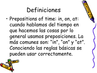   Definiciones  Prepositions of time: in, on, at:  cuando hablamos del tiempo en que hacemos las cosas por lo general usamos preposiciones. La más comunes son: “in”, “on” y “at”. Conociendo las reglas básicas se pueden usar correctamente.  