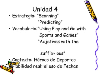 Unidad 4 Estrategia: “Scanning”  “ Predicting” Vocabulario:”Using Play and Go with  Sports and Games” “ Adjetives with the  suffix- ous” Contexto: Héroes de Deportes  Habilidad real: el uso de Fechas 