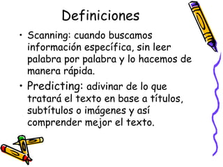 Definiciones Scanning:  cuando buscamos información específica, sin leer palabra por palabra y lo hacemos de manera rápida.  Predicting:  adivinar de lo que tratará el texto en base a títulos, subtítulos o imágenes y así comprender mejor el texto. 