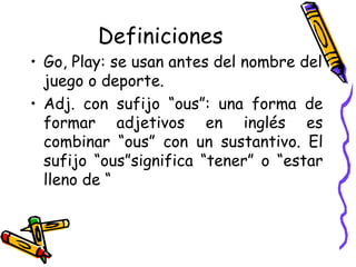 Definiciones Go, Play:  se usan antes del nombre del juego o deporte.   Adj. con sufijo “ous”:  una forma de formar adjetivos en inglés es combinar “ous” con un sustantivo. El sufijo “ous”significa “tener” o “estar lleno de “ 