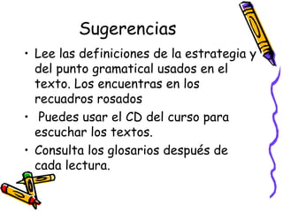 Sugerencias Lee las definiciones de la estrategia y del punto gramatical usados en el texto. Los encuentras en los recuadros rosados  Puedes usar el CD del curso para escuchar los textos.  Consulta los glosarios después de cada lectura. 