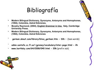 Bibliografía Modern Bilingual Dictionary, Synonyms, Antonyms and Homophones, (1994), Colombia, Astral Ediciones. Murphy Raymond, (2004),  English Grammar in Use,   Italy, Cambridge University Press. Modern Bilingual Dictionary, Synonyms, Antonyms and Homophones, (1994), Colombia, Astral Ediciones german.about.com/library/blvoc_gerloan.htm - 32k –   (loan words) admn.santafe.cc.fl.us/~jgraney/vocabulary/inter-page.html - 2k   www.bartleby.com/64/C008/049.html - 20k  (prefix sub) 