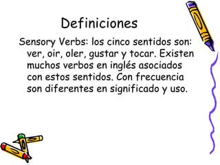 Definiciones Sensory Verbs:  los cinco sentidos son: ver, oir, oler, gustar y tocar. Existen muchos verbos en inglés asociados con estos sentidos. Con frecuencia son diferentes en significado y uso. 