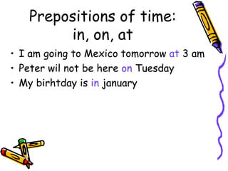Prepositions of time: in, on, at I am going to Mexico tomorrow  at  3   am Peter wil not be here  on  Tuesday My birhtday is  in  january 