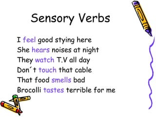 Sensory Verbs I  feel  good stying here She  hears  noises at night They  watch  T.V all day Don´t  touch  that cable That food  smells  bad Brocolli  tastes  terrible for me 