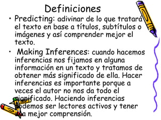 Definiciones Predicting:  adivinar de lo que tratará el texto en base a títulos, subtítulos o imágenes y así comprender mejor el texto. Making Inferences :  cuando hacemos inferencias nos fijamos en alguna información en un texto y tratamos de obtener más significado de ella. Hacer inferencias es importante porque a veces el autor no nos da todo el significado. Haciendo inferencias podemos ser lectores activos y tener una mejor comprensión .  
