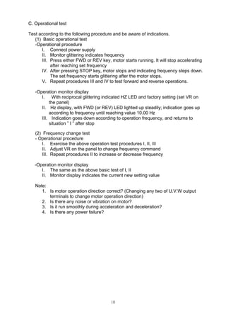 10
C. Operational test
Test according to the following procedure and be aware of indications.
(1) Basic operational test
-Operational procedure
I. Connect power supply
II. Monitor glittering indicates frequency
III. Press either FWD or REV key, motor starts running. It will stop accelerating
after reaching set frequency
IV. After pressing STOP key, motor stops and indicating frequency steps down.
The set frequency starts glittering after the motor stops.
V. Repeat procedures III and IV to test forward and reverse operations.
-Operation monitor display
I. With reciprocal glittering indicated HZ LED and factory setting (set VR on
the panel)
II. Hz display, with FWD (or REV) LED lighted up steadily; indication goes up
according to frequency until reaching value 10.00 Hz
III. Indication goes down according to operation frequency, and returns to
situation ” I ” after stop
(2) Frequency change test
- Operational procedure
I. Exercise the above operation test procedures I, II, III
II. Adjust VR on the panel to change frequency command
III. Repeat procedures II to increase or decrease frequency
-Operation monitor display
I. The same as the above basic test of I, II
II. Monitor display indicates the current new setting value
Note:
1. Is motor operation direction correct? (Changing any two of U.V.W output
terminals to change motor operation direction)
2. Is there any noise or vibration on motor?
3. Is it run smoothly during acceleration and deceleration?
4. Is there any power failure?
 