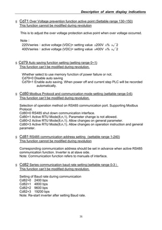 Description of alarm display indications
36
§ Cd71 Over Voltage prevention function active point (Settable range 130~150)
This function cannot be modified during revolution
This is to adjust the over voltage protection active point when over voltage occurred.
Note：
220Vseries：active voltage (VDC)= setting value ×200V ×% ×√2
400Vseries：active voltage (VDC)= setting value ×400V ×% ×√2
§ Cd79 Auto saving function setting (setting range 0~1)
This function can’t be modified during revolution.
Whether select to use memory function of power failure or not.
Cd79=0 Disable auto saving
Cd79=1 Enable auto saving. When power off and current step PLC will be recorded
automatically.
§ Cd80 Modbus Protocol and communication mode setting (settable range 0-6)
This function can’t be modified during revolution.
Selection of operation method on RS485 communication port. Supporting Modbus
Protocol.
Cd80=0 RS485 shut down communication interface.
Cd80=1 Active RTU Mode(8,n,1). Parameter change is not allowed.
Cd80=2 Active RTU Mode(8,n,1). Allow changes on general parameter.
Cd80=3 Active RTU Mode(8,n,1). Allow changes on operation instruction and general
parameter.
§ Cd81 RS485 communication address setting (settable range 1-240)
This function cannot be modified during revolution
Corresponding communication address should be set in advance when active RS485
communication function. Inverter is at slave side.
Note: Communication function refers to manuals of interface.
§ Cd82 Series communication baud rate setting (settable range 0-3）
This function can’t be modified during revolution.
Setting of Baud rate during communication
Cd82=0 2400 bps
Cd82=1 4800 bps
Cd82=2 9600 bps
Cd82=3 19200 bps
Note: Re-start inverter after setting Baud rate.
 