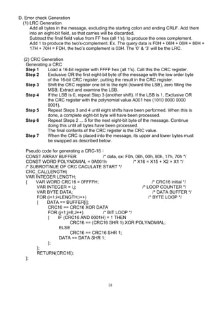 58
D. Error check Generation
(1) LRC Generation
Add all bytes in the message, excluding the starting colon and ending CRLF. Add them
into an eight-bit field, so that carries will be discarded.
Subtract the final field value from FF hex (all 1's), to produce the ones complement.
Add 1 to produce the two's-complement. Ex. The query data is F0H + 06H + 00H + 80H +
17H + 70H = FDH, the two’s complement is 03H. The ‘0’  ‘3’ will be the LRC.
(2) CRC Generation
Generating a CRC
Step 1 Load a 16-bit register with FFFF hex (all 1's). Call this the CRC register.
Step 2 Exclusive OR the first eight-bit byte of the message with the low order byte
of the 16-bit CRC register, putting the result in the CRC register.
Step 3 Shift the CRC register one bit to the right (toward the LSB), zero filling the
MSB. Extract and examine the LSB.
Step 4 If the LSB is 0, repeat Step 3 (another shift). If the LSB is 1, Exclusive OR
the CRC register with the polynomial value A001 hex (1010 0000 0000
0001).
Step 5 Repeat Steps 3 and 4 until eight shifts have been performed. When this is
done, a complete eight-bit byte will have been processed.
Step 6 Repeat Steps 2 ... 5 for the next eight-bit byte of the message. Continue
doing this until all bytes have been processed.
The final contents of the CRC register is the CRC value.
Step 7 When the CRC is placed into the message, its upper and lower bytes must
be swapped as described below.
Pseudo code for generating a CRC-16：
CONST ARRAY BUFFER /* data, ex: F0h, 06h, 00h, 80h, 17h, 70h */
CONST WORD POLYNOMIAL = 0A001h /* X16 = X15 + X2 + X1 */
/* SUBROTINUE OF CRC CACULATE START */
CRC_CAL(LENGTH)
VAR INTEGER LENGTH;
{ VAR WORD CRC16 = 0FFFFH; /* CRC16 initial */
VAR INTEGER = i,j; /* LOOP COUNTER */
VAR BYTE DATA; /* DATA BUFFER */
FOR (i=1;i=LENGTH;i++) /* BYTE LOOP */
{ DATA == BUFFER[i];
CRC16 == CRC16 XOR DATA
FOR (j=1;j=8;J++) /* BIT LOOP */
{ IF (CRC16 AND 0001H) = 1 THEN
CRC16 == (CRC16 SHR 1) XOR POLYNOMIAL;
ELSE
CRC16 == CRC16 SHR 1;
DATA == DATA SHR 1;
};
};
RETURN(CRC16);
};
 