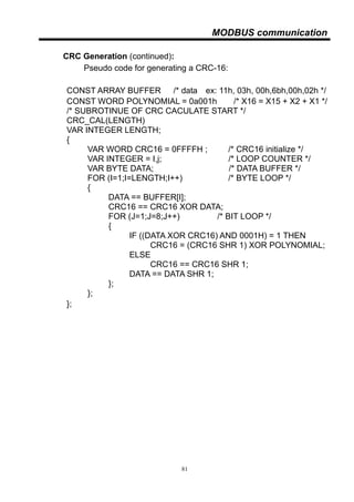 81
MODBUS communication
CRC Generation (continued):
Pseudo code for generating a CRC-16:
CONST ARRAY BUFFER /* data，ex: 11h, 03h, 00h,6bh,00h,02h */
CONST WORD POLYNOMIAL = 0a001h /* X16 = X15 + X2 + X1 */
/* SUBROTINUE OF CRC CACULATE START */
CRC_CAL(LENGTH)
VAR INTEGER LENGTH;
{
VAR WORD CRC16 = 0FFFFH ; /* CRC16 initialize */
VAR INTEGER = I,j; /* LOOP COUNTER */
VAR BYTE DATA; /* DATA BUFFER */
FOR (I=1;I=LENGTH;I++) /* BYTE LOOP */
{
DATA == BUFFER[I];
CRC16 == CRC16 XOR DATA;
FOR (J=1;J=8;J++) /* BIT LOOP */
{
IF ((DATA XOR CRC16) AND 0001H) = 1 THEN
CRC16 = (CRC16 SHR 1) XOR POLYNOMIAL;
ELSE
CRC16 == CRC16 SHR 1;
DATA == DATA SHR 1;
};
};
};
 