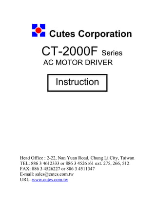 Cutes Corporation
CT-2000F Series
AC MOTOR DRIVER
Head Office : 2-22, Nan Yuan Road, Chung Li City, Taiwan
TEL: 886 3 4612333 or 886 3 4526161 ext. 275, 266, 512
FAX: 886 3 4526227 or 886 3 4511347
E-mail: sales@cutes.com.tw
URL: www.cutes.com.tw
Instruction
 