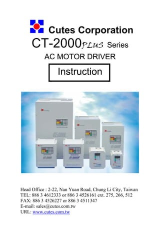 Cutes Corporation
CT-2000PLUS Series
AC MOTOR DRIVER
Instruction
Head Office : 2-22, Nan Yuan Road, Chung Li City, Taiwan
TEL: 886 3 4612333 or 886 3 4526161 ext. 275, 266, 512
FAX: 886 3 4526227 or 886 3 4511347
E-mail: sales@cutes.com.tw
URL: www.cutes.com.tw
 