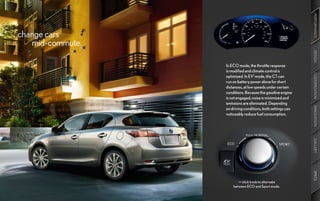 PERFORMANCE
change cars
   mid-commute.




                                                             DESIGN
                  In ECO mode, the throttle response
                  is modified and climate control is




                                                             CUSTOMIZATION
                  optimized. In EV1 mode, the CT can
                  run on battery power alone for short
                  distances, at low speeds under certain
                  conditions. Because the gasoline engine
                  is not engaged, noise is minimized and
                  emissions are eliminated. Depending




                                                             INNOVATION
                  on driving conditions, both settings can
                  noticeably reduce fuel consumption.




                                                             GALLERY
                                                             SPECS
                         >> click knob to alternate
                      between ECO and Sport mode.
 