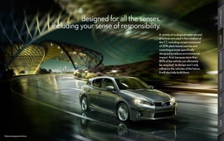 PERFORMANCE
                                      designed for all the senses.
                            including your sense of responsibility.
                                                                  A variety of ecological materials and




                                                                                                          DESIGN
                                                                  practices are used in the creation of
                                                                  the CT, including carpet composed
                                                                  of 30% plant-based sources and
                                                                  a painting process specifically




                                                                                                          CUSTOMIZATION
                                                                  designed to reduce environmental
                                                                  impact. And, because more than
                                                                  85% of the vehicle can ultimately
                                                                  be recycled,6 its design won’t only
                                                                  influence the vehicles of the future.
                                                                  It will also help build them.




                                                                                                          INNOVATION
                                                                                                          GALLERY
                                                                                                          SPECS
Optional equipment shown.
 
