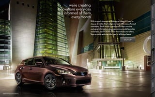 we’re creating
                             innovations every day.




                                                                                                              PERFORMANCE
                            stay informed of them
                                      every month.
                                                  With so much innovative thinking at Lexus, it’s hard to
                                                  stay up-to-date. That’s why we created the Lexus Pursuit




                                                                                                              DESIGN
                                                  newsletter. Each month, e-mail subscribers receive
                                                  exclusive information about upcoming model launches
                                                  and events, as well as the latest innovations and offers.
                                                  Sign up today and stay informed of all things Lexus.




                                                                                                              CUSTOMIZATION
                                                                                           SIGN UP




                                                                                                              INNOVATION
                                                                                                              GALLERY
                                                                                                              SPECS
Optional equipment shown.
 