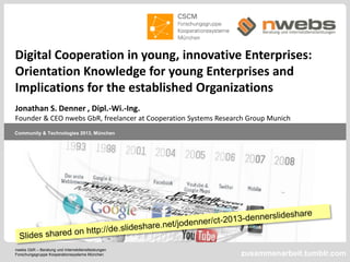 nwebs GbR – Beratung und Internetdienstleistungen
Forschungsgruppe Kooperationssysteme München
Community & Technologies 2013, München
zusammenarbeit.tumblr.com
Digital Cooperation in young, innovative Enterprises:
Orientation Knowledge for young Enterprises and
Implications for the established Organizations
Jonathan S. Denner , Dipl.-Wi.-Ing.
Founder & CEO nwebs GbR, freelancer at Cooperation Systems Research Group Munich
 