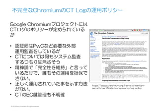 © 2015 Kenji Urushima All rights reserved.
(参考)  Chromium  Forumでの議論
Google  Chromium開発のSecurity/
Crypto  TeamのRyan  Sleeviのフォー
ラム投稿
•  同じChroiumベースのOperaからの
CTに対する批判を受けたもの
•  「Googleに悪意が無いこと」を9
ページに渡る長文で弁明したが、論
点がはっきりせず、健全に運用され
ていること、信頼できる仕組みであ
ることは証明されていないようだ。
https://groups.google.com/a/chromium.org/forum/
#!msg/ct-policy/Udh1ddi1MrY/Ij-p0o1mP5gJ
 