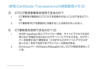 (参考)Certificate  Transparencyの課題整理メモ
①    そもそも何を監査しているのか不明
i.  保管しているのは「ただの」証明書チェーンと登録時刻
ii.  正当な発行によるものかそうでないかは不明
iii.  誰でもログサーバーに登録でき不正なもの登録可？
iv.  結局CTにおいてあるもので監査できるのは何なのか？
v.  誤った登録があった際に、これを取り消す仕組みがない。
vi.  複数登録があった際に、どちらが正しいのかを知る術がな
い。
vii.  そもそも、証明書の失効情報だけで充分なのでは？
②    CTの運用監査は誰がするのか？
i.  ログサーバーに使う楕円秘密鍵管理は適切か？
ii.  認証局は第三者機関の運用監査を受けることになっている
のに
iii.  誰も監査する予定はなく、監査スキームも明らかでない？
© 2015 Kenji Urushima All rights reserved.
 