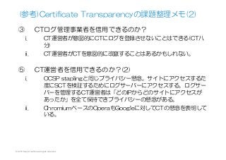 (参考)Certificate  Transparencyの課題整理メモ(2)
③  CTログ管理事業者を信用できるのか？
i.  CT運営者が意図的にCTにログを登録させないことはできる(CT八
分)
ii.  CT運営者がCTを意図的に改竄することはあるかもしれない。
⑤  CT運営者を信用できるのか？(2)
i.  OCSP  staplingと同じプライバシー懸念。サイトにアクセスするた
度にSCTを検証するためにログサーバーにアクセスする。ログサー
バーを管理するCT運営者は「どのIPからどのサイトにアクセスが
あったか」を全て保持できプライバシーの懸念がある。
ii.  ChromiumベースのOperaもGoogleに対してCTの懸念を表明して
いる。
© 2015 Kenji Urushima All rights reserved.
 