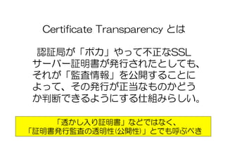 Certificate  Transparency  とは
認証局が「ポカ」やって不正なSSL
サーバー証明書が発行されたとしても、
それが「監査情報」を公開することに
よって、その発行が正当なものかどう
か判断できるようにする仕組みらしい。
「透かし入り証明書」などではなく、
「証明書発行監査の透明性(公開性)」とでも呼ぶべき
 