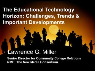 Lawrence G. Miller
Senior Director for Community College Relations
NMC: The New Media Consortium
The Educational Technology
Horizon: Challenges, Trends &
Important Developments
 