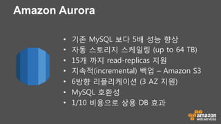 Amazon Aurora
•  기존 MySQL 보다 5배 성능 향상
•  자동 스토리지 스케일링 (up to 64 TB)
•  15개 까지 read-replicas 지원
•  지속적(incremental) 백업 – Amazon S3
•  6방향 리플리케이션 (3 AZ 지원)
•  MySQL 호환성
•  1/10 비용으로 상용 DB 효과
 