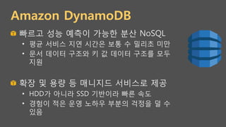Amazon DynamoDB
!   빠르고 성능 예측이 가능한 분산 NoSQL
•  평균 서비스 지연 시간은 보통 수 밀리초 미만
•  문서 데이터 구조와 키 값 데이터 구조를 모두
지원
!   확장 및 용량 등 매니지드 서비스로 제공
•  HDD가 아니라 SSD 기반이라 빠른 속도
•  경험이 적은 운영 노하우 부분의 걱정을 덜 수
있음
 