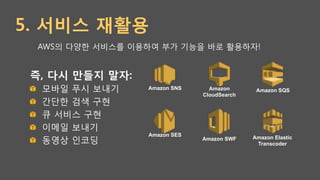 5. 서비스 재활용
즉, 다시 만들지 말자:
!   모바일 푸시 보내기
!   간단한 검색 구현
!   큐 서비스 구현
!   이메일 보내기
!   동영상 인코딩
Amazon
CloudSearch
Amazon SQSAmazon SNS
Amazon Elastic
Transcoder
Amazon SWF
Amazon SES
AWS의 다양한 서비스를 이용하여 부가 기능을 바로 활용하자!
 