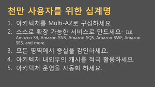 천만 사용자를 위한 십계명
1.  아키텍처를 Multi-AZ로 구성하세요
2.  스스로 확장 가능한 서비스로 만드세요- ELB,
Amazon S3, Amazon SNS, Amazon SQS, Amazon SWF, Amazon
SES, and more.
3.  모든 영역에서 증설을 감안하세요.
4.  아키텍처 내외부의 캐시를 적극 활용하세요.
5.  아키텍처 운영을 자동화 하세요.
 