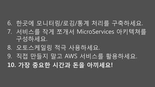 6.  한곳에 모니터링/로깅/통계 처리를 구축하세요.
7.  서비스를 작게 쪼개서 MicroServices 아키텍쳐를
구성하세요.
8.  오토스케일링 적극 사용하세요.
9.  직접 만들지 말고 AWS 서비스를 활용하세요.
10.  가장 중요한 시간과 돈을 아끼세요! 
 