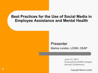 Copyright Marina London1
Best Practices for the Use of Social Media in
Employee Assistance and Mental Health
Presenter
Marina London, LCSW, CEAP
June 15, 2017
Connecticut EAPA Chapter
Annual Conference
 