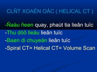 CLÑT XOAÉN OÁC ( HELICAL CT )
-Ñaàu ñeøn quay, phaùt tia lieân tuïc
-Thu döõ lieäu lieân tuïc
-Baøn di chuyeån lieân tuïc
-Spiral CT= Helical CT= Volume Scan
 
