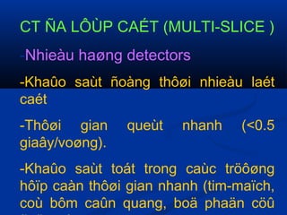 CT ÑA LÔÙP CAÉT (MULTI-SLICE )
-Nhieàu haøng detectors
-Khaûo saùt ñoàng thôøi nhieàu laét
caét
-Thôøi gian queùt nhanh (<0.5
giaây/voøng).
-Khaûo saùt toát trong caùc tröôøng
hôïp caàn thôøi gian nhanh (tim-maïch,
coù bôm caûn quang, boä phaän cöû
 