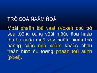 TRÒ SOÁ ÑAÄM ÑOÄ
Moãi phaân töû vaät (Voxel) coù trò
soá töông öùng vôùi möùc ñoä haáp
thu tia cuûa moâ vaø ñöôïc bieåu thò
baèng caùc ñoä xaùm khaùc nhau
treân hình ôû töøng phaân töû aûnh
(pixel).
 