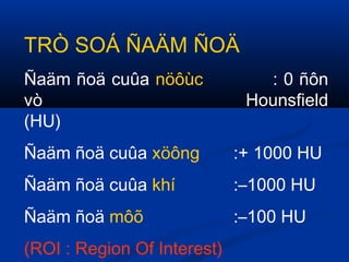 TRÒ SOÁ ÑAÄM ÑOÄ
Ñaäm ñoä cuûa nöôùc : 0 ñôn
vò Hounsfield
(HU)
Ñaäm ñoä cuûa xöông :+ 1000 HU
Ñaäm ñoä cuûa khí :–1000 HU
Ñaäm ñoä môõ :–100 HU
(ROI : Region Of Interest)
 