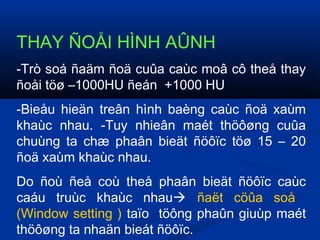 THAY ÑOÅI HÌNH AÛNH
-Trò soá ñaäm ñoä cuûa caùc moâ cô theå thay
ñoåi töø –1000HU ñeán +1000 HU
-Bieåu hieän treân hình baèng caùc ñoä xaùm
khaùc nhau. -Tuy nhieân maét thöôøng cuûa
chuùng ta chæ phaân bieät ñöôïc töø 15 – 20
ñoä xaùm khaùc nhau.
Do ñoù ñeå coù theå phaân bieät ñöôïc caùc
caáu truùc khaùc nhau ñaët cöûa soå
(Window setting ) taïo töông phaûn giuùp maét
thöôøng ta nhaän bieát ñöôïc.
 