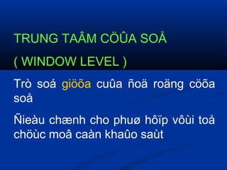 TRUNG TAÂM CÖÛA SOÅ
( WINDOW LEVEL )
Trò soá giöõa cuûa ñoä roäng cöõa
soå
Ñieàu chænh cho phuø hôïp vôùi toå
chöùc moâ caàn khaûo saùt
 